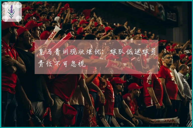皇马青训现状堪忧;球队低迷球员责任不可忽视