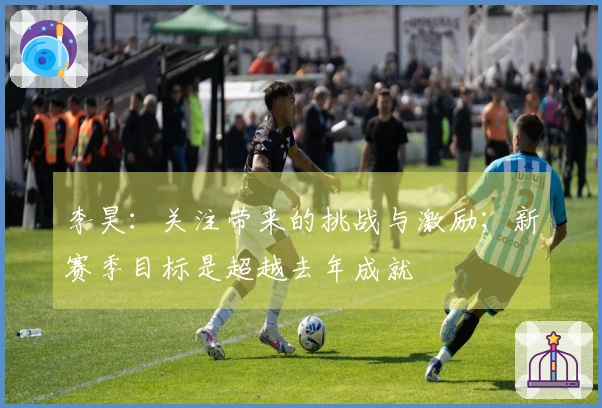 李昊：关注带来的挑战与激励；新赛季目标是超越去年成就