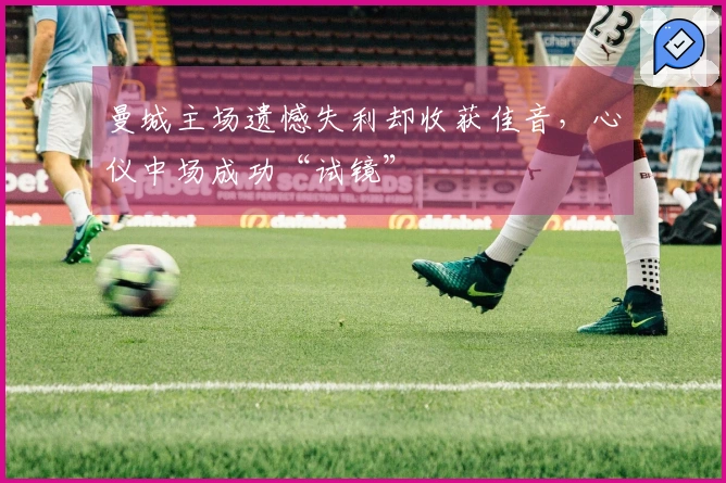 曼城主场遗憾失利却收获佳音，心仪中场成功“试镜”