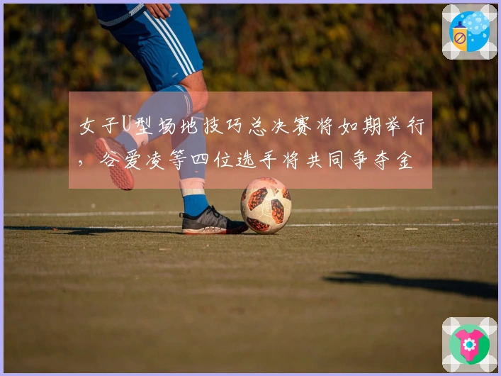 女子U型场地技巧总决赛将如期举行,谷爱凌等四位选手将共同争夺金牌