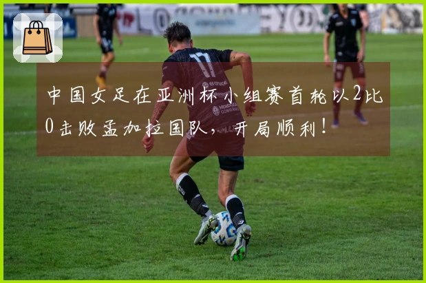 中国女足在亚洲杯小组赛首轮以2比0击败孟加拉国队,开局顺利!