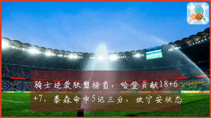 骑士逆袭联盟榜首，哈登贡献18+6+7，泰森命中5记三分，坎宁安状态低迷仅得16中4