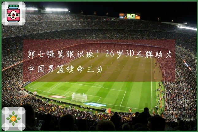 郭士强慧眼识珠！26岁3D王牌助力中国男篮续命三分