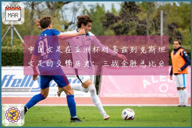 中国女足在亚洲杯对乌兹别克斯坦女足的交锋历史：三战全胜总比分30-0