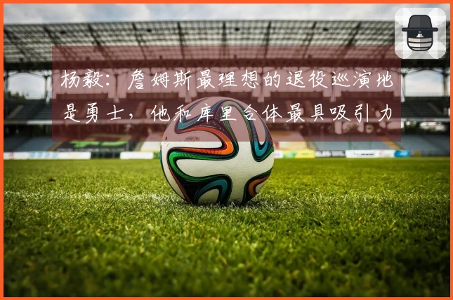 杨毅：詹姆斯最理想的退役巡演地是勇士，他和库里合体最具吸引力，三巨头搭档是他的心头好