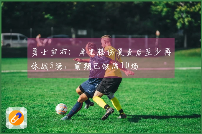 勇士宣布：库里膝伤复查后至少再休战5场，前期已缺席10场