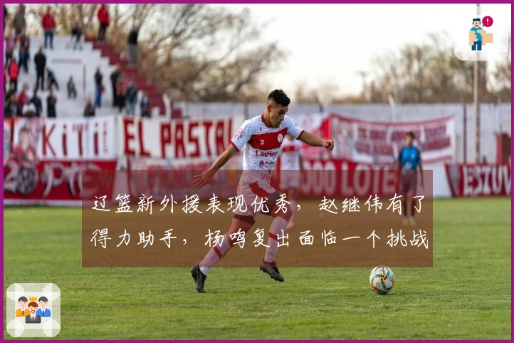 辽篮新外援表现优秀，赵继伟有了得力助手，杨鸣复出面临一个挑战