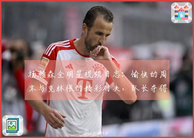 杨瀚森全明星视频日志:愉快的周末与克林根的精彩对决,队长夺得锦标