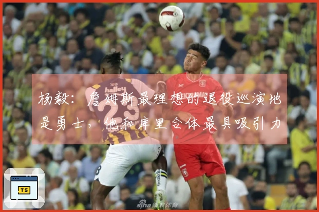 杨毅：詹姆斯最理想的退役巡演地是勇士，他和库里合体最具吸引力，三巨头搭档是他的心头好