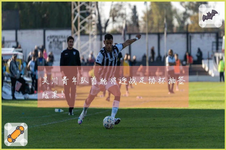 吴川青年队首轮将迎战足协杯抽签结果！