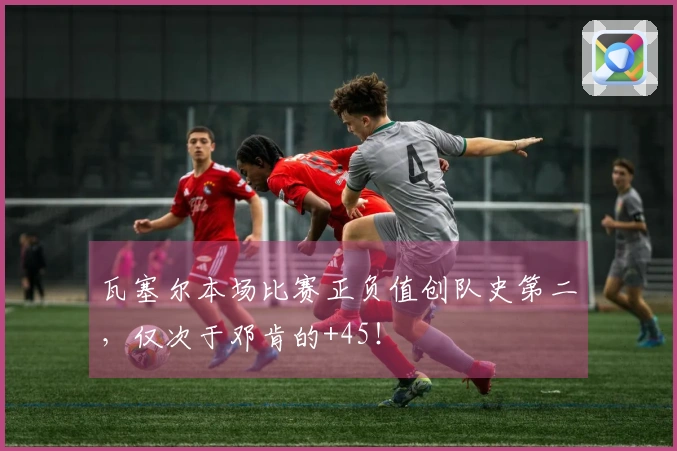 瓦塞尔本场比赛正负值创队史第二，仅次于邓肯的+45！