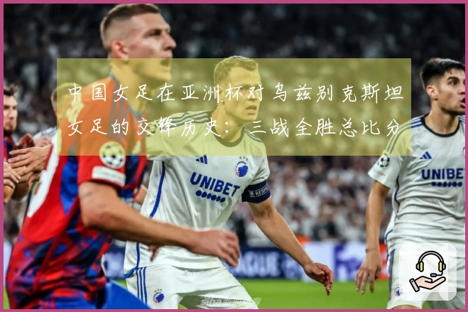 中国女足在亚洲杯对乌兹别克斯坦女足的交锋历史：三战全胜总比分30-0