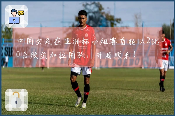中国女足在亚洲杯小组赛首轮以2比0击败孟加拉国队，开局顺利！