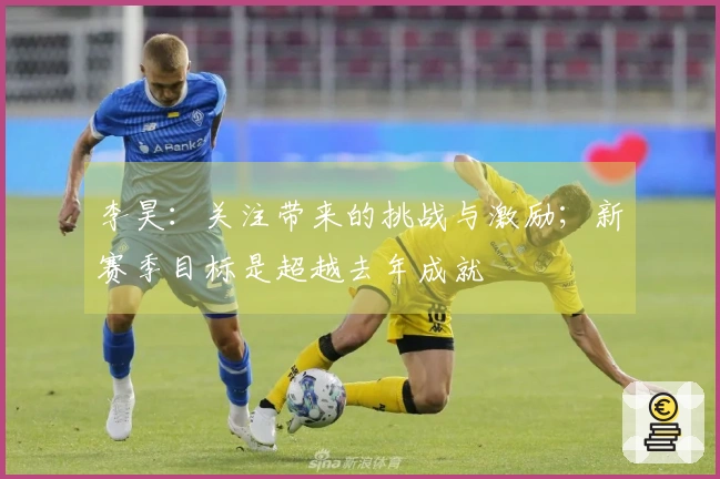 李昊:关注带来的挑战与激励;新赛季目标是超越去年成就