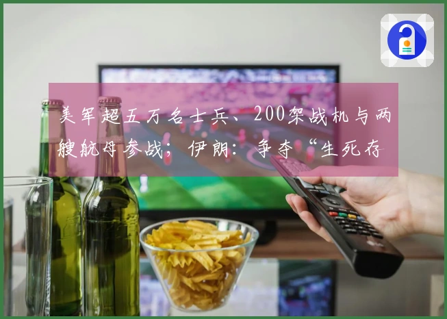 美军超五万名士兵、200架战机与两艘航母参战；伊朗：争夺“生死存亡之战”！