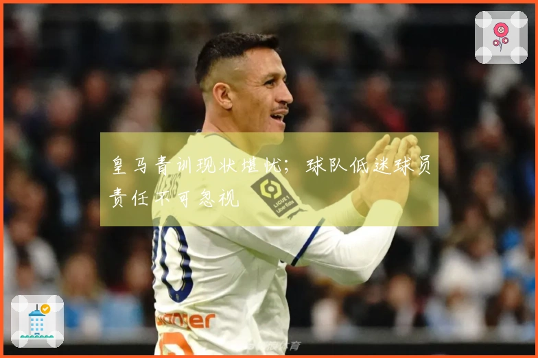 皇马青训现状堪忧；球队低迷球员责任不可忽视