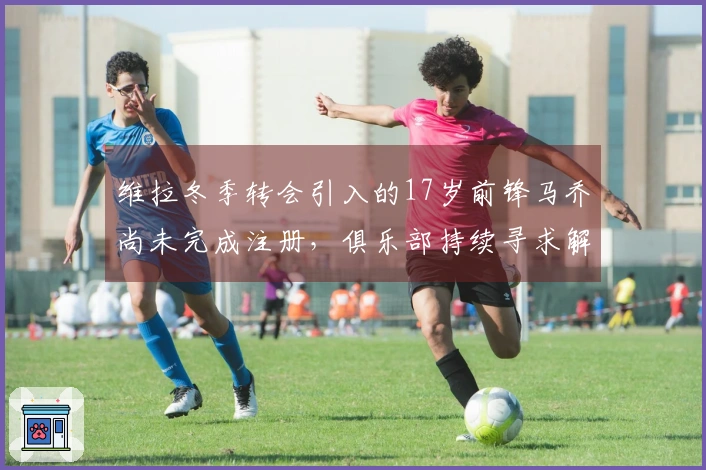 维拉冬季转会引入的17岁前锋马乔尚未完成注册,俱乐部持续寻求解决方案
